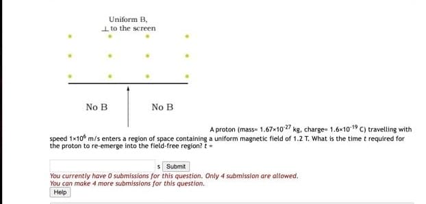 Uniform B,
I to the screen
No B
No B
A proton (mass- 1.67×10o 27 kg, charge- 1.6×1019C) travelling with
speed 1x10° m/s enters a region of space containing a uniform magnetic field of 1.2 T. What is the time t required for
the proton to re-emerge into the field-free region? t =
s Submit
You currently have O submissions for this question. Only 4 submission are allowed.
You can make 4 more submissions for this question.
Help
