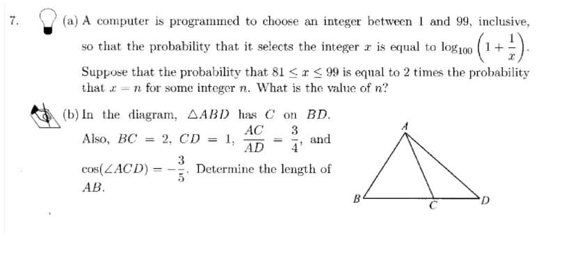 7.
(a) A computer is programmed to choose an integer between 1 and 99, inclusive,
so that the probability that it selects the integer r is equal to log100 ( 1+).
Suppose that the probability that 81 < r< 99 is equal to 2 times the probability
that x = n for some integer n. What is the value of n?
(b) In the diagram, AABD has C on BD.
Also, BC = 2, CD
AC
1,
AD
and
4'
%3D
%3D
cos(ZACD) =
3
Determine the length of
АВ.
B
