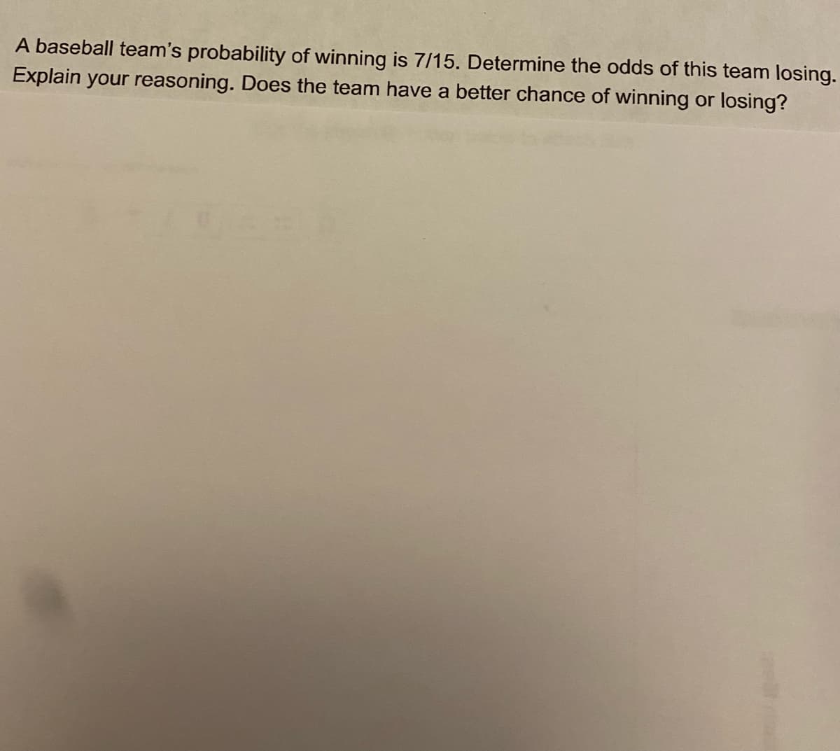 A baseball team's probability of winning is 7/15. Determine the odds of this team losing.
Explain your reasoning. Does the team have a better chance of winning or losing?
