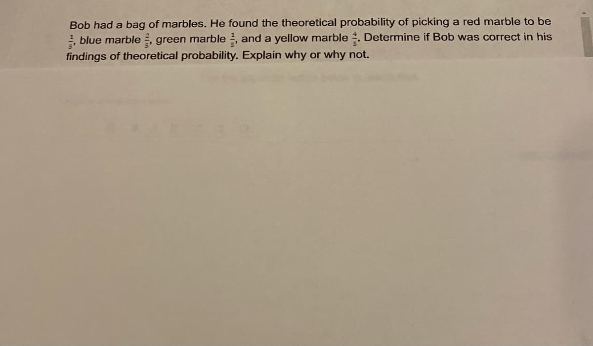 Bob had a bag of marbles. He found the theoretical probability of picking a red marble to be
, blue marble , green marble , and a yellow marble . Determine if Bob was correct in his
findings of theoretical probability. Explain why or why not.
