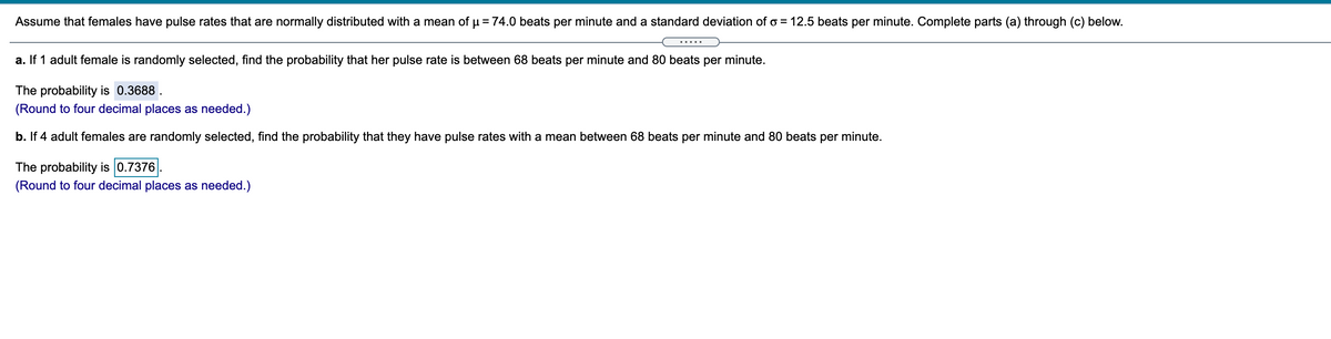 Assume that females have pulse rates that are normally distributed with a mean of µ= 74.0 beats per minute and a standard deviation of o = 12.5 beats per minute. Complete parts (a) through (c) below.
.... .
a. If 1 adult female is randomly selected, find the probability that her pulse rate is between 68 beats per minute and 80 beats per minute.
The probability is 0.3688 .
(Round to four decimal places as needed.)
b. If 4 adult females are randomly selected, find the probability that they have pulse rates with a mean between 68 beats per minute and 80 beats per minute.
The probability is 0.7376
(Round to four decimal places as needed.)
