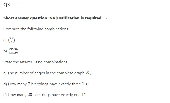 Q3
Short answer question. No justification is required.
Compute the following combinations.
a) (4).
(3500
b)
(3499,
State the answer using combinations.
c) The number of edges in the complete graph K21.
d) How many 7 bit strings have exactly three l's?
e) How many 23 bit strings have exactly one 1?
