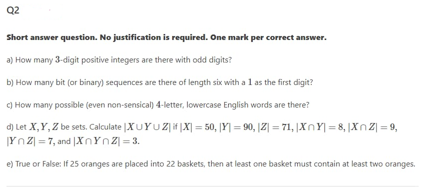 Q2
Short answer question. No justification is required. One mark per correct answer.
a) How many 3-digit positive integers are there with odd digits?
b) How many bit (or binary) sequences are there of length six with a l as the first digit?
c) How many possible (even non-sensical) 4-letter, lowercase English words are there?
d) Let X,Y, Z be sets. Calculate |XUYUZ if |X| = 50, [Y|= 90, |Z| = 71, |XnY|= 8, |Xn Z| = 9,
|Yn Z| = 7, and |XNYNZ|=3.
%3D
e) True or False: If 25 oranges are placed into 22 baskets, then at least one basket must contain at least two oranges.
