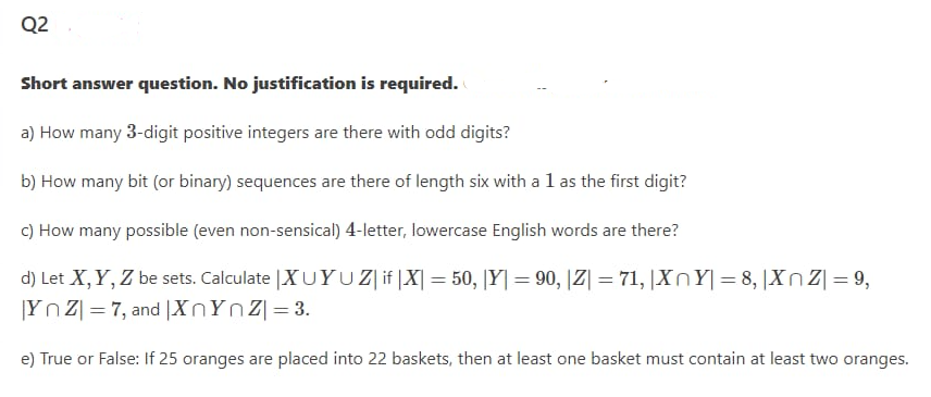 Q2
Short answer question. No justification is required.
a) How many 3-digit positive integers are there with odd digits?
b) How many bit (or binary) sequences are there of length six with a l as the first digit?
c) How many possible (even non-sensical) 4-letter, lowercase English words are there?
d) Let X,Y, Z be sets. Calculate |XUYU Z| if |X| = 50, [Y| = 90, |Z| = 71, |XnY| = 8, |XnZ|= 9,
|Yn Z| = 7, and |XNYNZ|= 3.
e) True or False: If 25 oranges are placed into 22 baskets, then at least one basket must contain at least two oranges.

