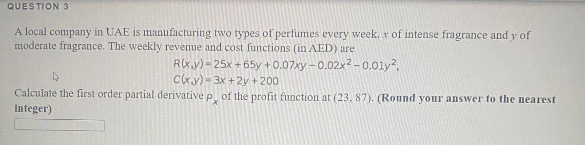 QUESTION 3
A local company in UAE is manufacturing two types of perfumes every week, x of intense fragrance andy of
moderate fragrance. The weekly revenue and cost functions (in AED) are
R(x,y)=25x +65y +0.07xy – 0.02x² - 0.01y²,
C(x,y) = 3x + 2y +200
Calculate the first order partial derivative p of the profit function at (23, 87). (Round your answer to the nearest
integer)
