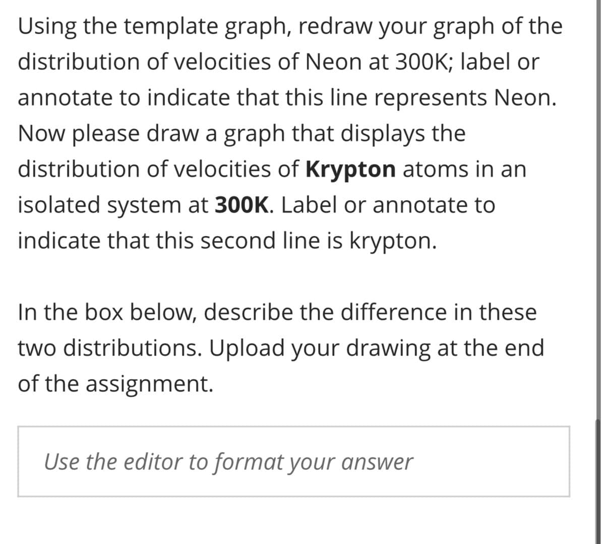 Using the template graph, redraw your graph of the
distribution of velocities of Neon at 300K; label or
annotate to indicate that this line represents Neon.
Now please draw a graph that displays the
distribution of velocities of Krypton atoms in an
isolated system at 300K. Label or annotate to
indicate that this second line is krypton.
In the box below, describe the difference in these
two distributions. Upload your drawing at the end
of the assignment.
Use the editor to format your answer
