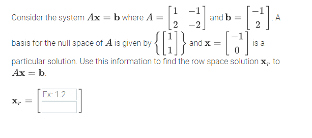 [1
b where A
-1
Consider the system Ax
and b
.A
%3D
2
-2
basis for the null space of A is given by
and x =
is a
particular solution. Use this information to find the row space solution x, to
Ax = b.
Ex: 1.2
X, =
