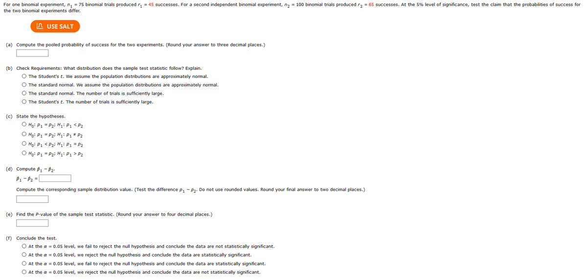 For one binomial experiment, n, = 75 binomial trials produced r, = 45 successes. For a second independent binomial experiment, n, = 100 binomial trials produced r, = 65 successes. At the 5% level of significance, test the claim that the probabilities of success for
the two binomial experiments differ.
n USE SALT
(a) Compute the pooled probability of success for the two experiments. (Round your answer to three decimal places.)
(b) Check Requirements: What distribution does the sample test statistic follow? Explain.
O The Student's t. We assume the population distributions are approximately normal.
O The standard normal. We assume the population distributions are approximately normal.
O The standard normal. The number of trials is sufficiently large.
O The Student's t. The number of trials is sufficiently large.
(c) State the hypotheses.
O Ho: P1 = P2i H;: P1 < P2
O Ho: P1 = P2i H: P1 * P2
O Ho: P1 < P2i Hi: P1 = P2
O Ho: P1 = P2i H: P1 > P2
(d) Compute p1 - P2:
P1 - P2 =
Compute the corresponding sample distribution value. (Test the difference p, - p,. Do not use rounded values. Round your final answer to two decimal places.)
(e) Find the P-value of the sample test statistic. (Round your answer to four decimal places.)
(f) Conclude the test.
O At the a = 0.05 level, we fail to reject the null hypothesis and conclude the data are not statistically significant.
O At the a = 0.05 level, we reject the null hypothesis and conclude the data are statistically significant.
O At the a = 0.05 level, we fail to reject the null hypothesis and conclude the data are statistically significant.
O At the a = 0.05 level, we reject the null hypothesis and conclude the data are not statistically significant.
