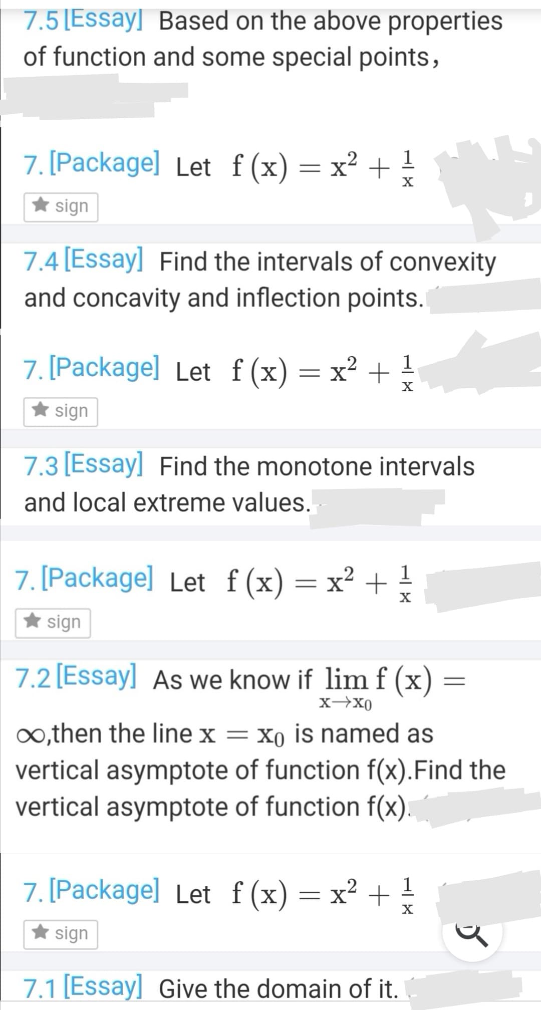 7.3 [Essay] Find the monotone intervals
and local extreme values.
7. [Package] Let f(x)=x² + !
* sign
7.2 [Essay] As we know if lim f (x)
x-x0
∞,then the linex = x0 is named as
vertical asymptote of function f(x).Find the
vertical asymptote of function f(x).
7. [Package] Let f(x)= x² +
1
X
* sign
7.1 [Essay] Give the domain of it.
