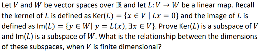 Let V and W be vector spaces over R and let L:V → W be a linear mạp. Recall
the kernel of L is defined as Ker(L) = {x E V | Lx = 0} and the image of L is
defined as Im(L) = {y € W| y =
L(x), 3x E V}. Prove Ker(L) is a subspace of V
and Im(L) is a subspace of W. What is the relationship between the dimensions
of these subspaces, when V is finite dimensional?
