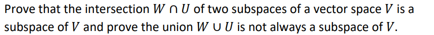 Prove that the intersection W n U of two subspaces of a vector space V is a
subspace of V and prove the union W U U is not always a subspace of V.
