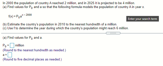 In 2000 the population of country A reached 2 million, and in 2025 it is projected to be 4 million.
(a) Find values for Po and a so that the following formula models the population of country A in year x.
f(x) = Poa*- 2000
Enter your search term
(b) Estimate the country's population in 2010 to the nearest hundredth of a million.
(c) Use f to determine the year during which the country's population might reach 6 million.
...
(a) Find values for Po and a.
Po =million
(Round to the nearest hundredth as needed.)
a =0
(Round to five decimal places as needed.)
