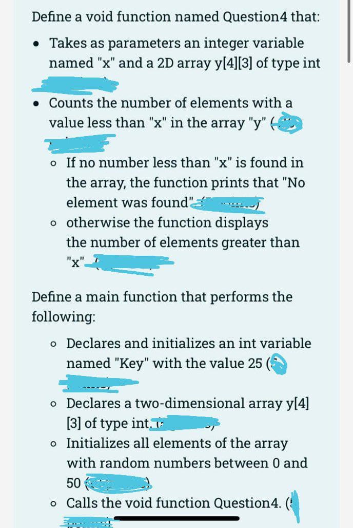 Define a void function named Question4 that:
• Takes as parameters an integer variable
named "x" and a 2D array y[4][3] of type int
• Counts the number of elements with a
value less than "x" in the array "y" (
o If no number less than "x" is found in
the array, the function prints that "No
element was found"
o otherwise the function displays
the number of elements greater than
"x".
Define a main function that performs the
following:
o Declares and initializes an int variable
named "Key" with the value 25
o Declares a two-dimensional array y[4]
[3] of type int,
o Initializes all elements of the array
with random numbers between 0 and
50
o Calls the void function Question4. (
