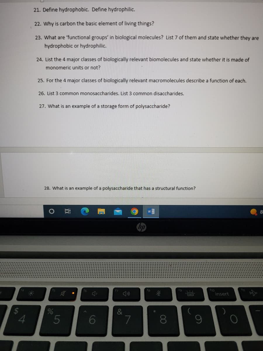 4
21. Define hydrophobic. Define hydrophilic.
22. Why is carbon the basic element of living things?
23. What are 'functional groups' in biological molecules? List 7 of them and state whether they are
hydrophobic or hydrophilic.
*
24. List the 4 major classes of biologically relevant biomolecules and state whether it is made of
monomeric units or not?
25. For the 4 major classes of biologically relevant macromolecules describe a function of each.
26. List 3 common monosaccharides. List 3 common disaccharides.
27. What is an example of a storage form of polysaccharide?
28. What is an example of a polysaccharide that has a structural function?
%
A
5
f6
Ġ
6
&
7
fa
海
8
fg
V
9
f10
insert
8-