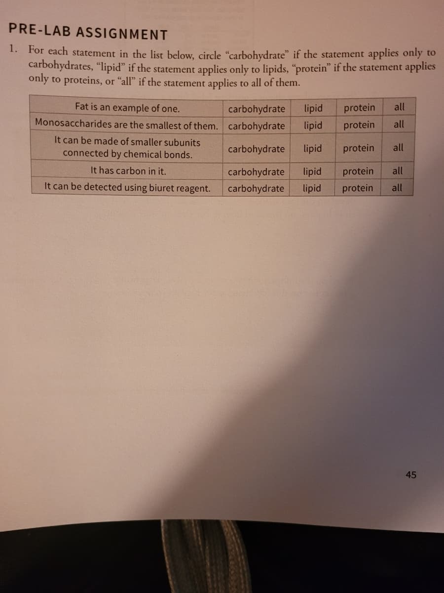 PRE-LAB ASSIGNMENT
1. For each statement in the list below, circle "carbohydrate" if the statement applies only to
carbohydrates, "lipid" if the statement applies only to lipids, "protein" if the statement applies
only to proteins, or "all" if the statement applies to all of them.
Fat is an example of one.
Monosaccharides are the smallest of them.
It can be made of smaller subunits
connected by chemical bonds.
It has carbon in it.
It can be detected using biuret reagent.
lipid
carbohydrate
carbohydrate lipid
carbohydrate lipid
carbohydrate lipid
carbohydrate lipid
protein
all
protein
all
protein
all
all
protein
protein all
45