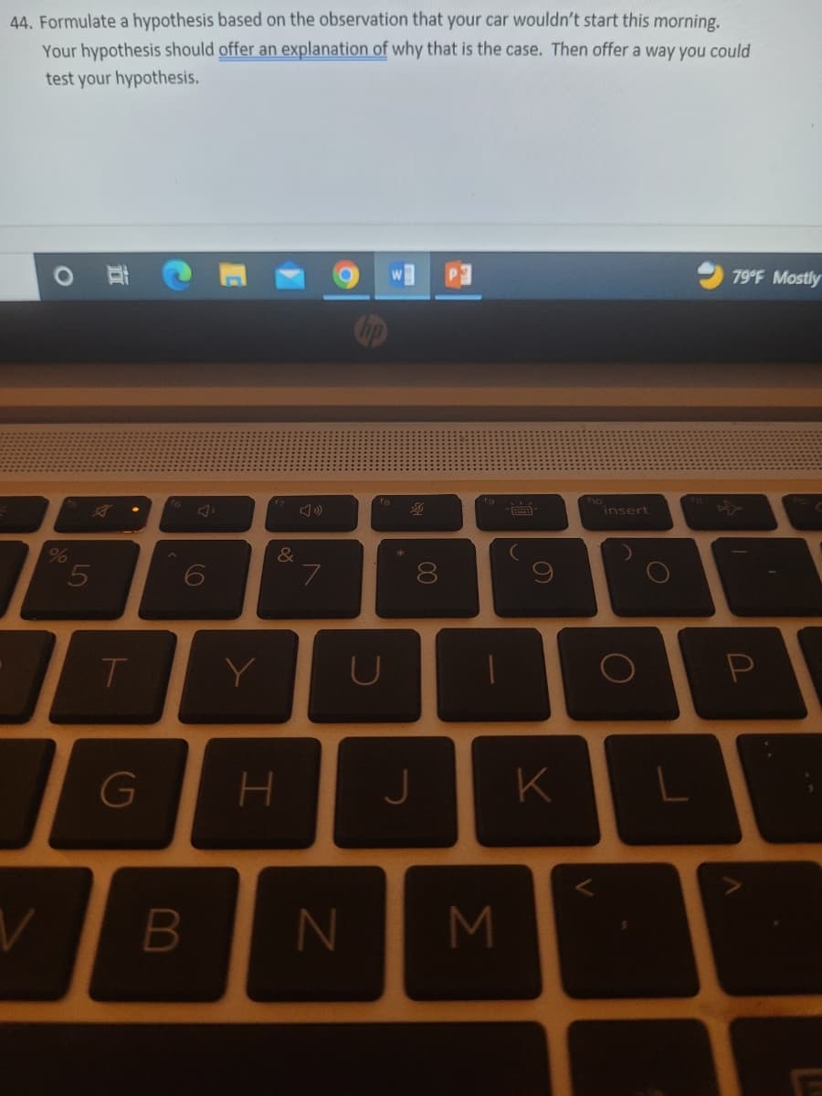44. Formulate a hypothesis based on the observation that your car wouldn't start this morning.
Your hypothesis should offer an explanation of why that is the case. Then offer a way you could
test your hypothesis.
%
5
V
T
G
6
Y
&
7
U
8
H J
B N
M
S
K
insert
O
79°F Mostly
P