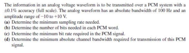 The information in an analog voltage waveform is to be transmitted over a PCM system with a
10.1% accuracy (full scale). The analog waveform has an absolute bandwidth of 100 Hz and an
amplitude range of -10 to +10 V.
(a) Determine the minimum sampling rate needed.
(b) Determine the number of bits needed in each PCM word.
(c) Determine the minimum bit rate required in the PCM signal.
(d) Determine the minimum absolute channel bandwidth required for transmission of this PCM
signal.
