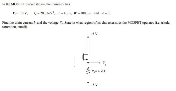 In the MOSFET circuit shown, the transistor has
V = 1.0 V, k = 20 µA/V, L=4 µm, W =100 µm and i = 0.
Find the drain current Ip and the voltage V, State in what region of its characteristics the MOSFET operates (i.e. triode,
saturation, cutoff).
+5 V
R- 4 k2
-5 V
