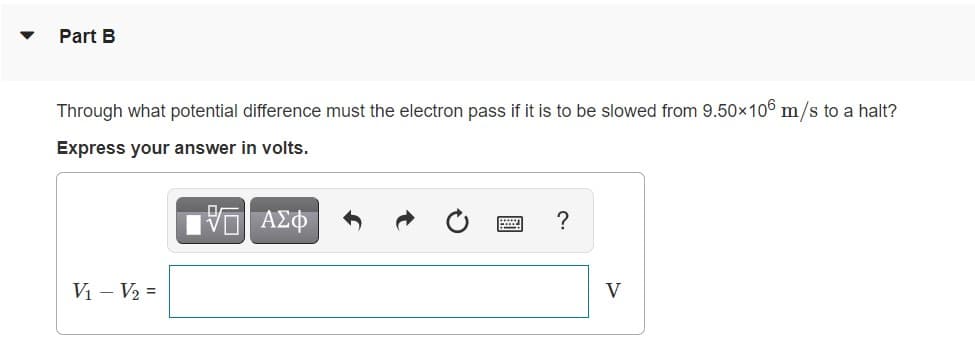 Part B
Through what potential difference must the electron pass if it is to be slowed from 9.50×106 m/s to a halt?
Express your answer in volts.
Vi - V2 =
V
