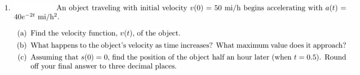 1.
An object traveling with initial velocity v(0) = 50 mi/h begins accelerating with a(t) =
%3D
40e-2t mi/h².
(a) Find the velocity function, v(t), of the object.
(b) What happens to the object's velocity as time increases? What maximum value does it approach?
(c) Assuming that s(0) = 0, find the position of the object half an hour later (when t = 0.5). Round
off
your
final answer to three decimal places.
