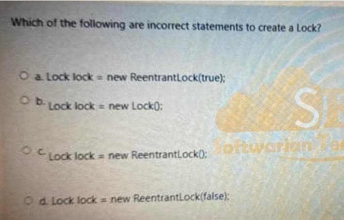 Which of the following are incorrect statements to create a Lock?
O a Lock lock = new ReentrantLock(true);
Ob-Lock lock = new Lock0:
C Lock lock = new ReentrantLock();
SA
Softwarian
O d. Lock lock = new ReentrantLock(false);
