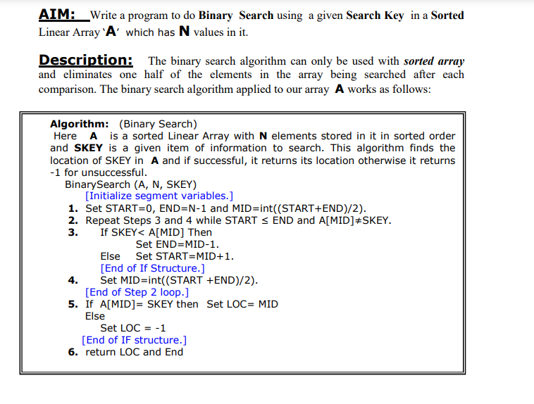 AIM: Write a program to do Binary Search using a given Search Key in a Sorted
Linear Array 'A' which has N values in it.
Description: The binary search algorithm can only be used with sorted array
and eliminates one half of the elements in the array being searched after each
comparison. The binary search algorithm applied to our array A works as follows:
Algorithm: (Binary Search)
Here A is a sorted Linear Array with N elements stored in it in sorted order
and SKEY is a given item of information to search. This algorithm finds the
location of SKEY in A and if successful, it returns its location otherwise it returns
-1 for unsuccessful.
BinarySearch (A, N, SKEY)
[Initialize segment variables.]
1. Set START=0, END=N-1 and MID=int((START+END)/2).
2. Repeat Steps 3 and 4 while START ≤ END and A[MID]+SKEY.
3.
If SKEY< A[MID] Then
Set END=MID-1.
Else Set START=MID+1.
[End of If Structure.]
4.
Set MID=int((START +END)/2).
[End of Step 2 loop.]
5. If A[MID] = SKEY then Set LOC= MID
Else
Set LOC = -1
[End of IF structure.]
6. return LOC and End