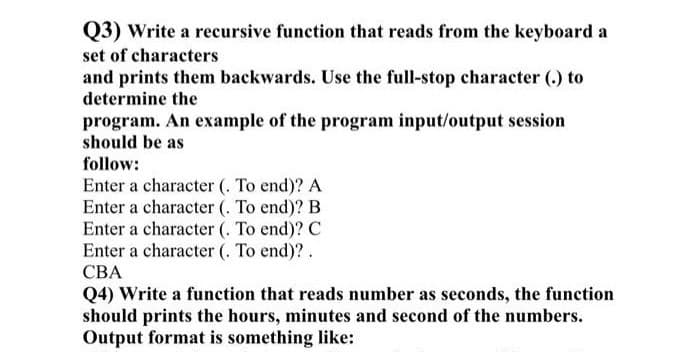 Q3) Write a recursive function that reads from the keyboard a
set of characters
and prints them backwards. Use the full-stop character (.) to
determine the
program. An example of the program input/output session
should be as
follow:
Enter a character (. To end)? A
Enter a character (. To end)? B
Enter a character (. To end)? C
Enter a character (. To end)? .
CBA
Q4) Write a function that reads number as seconds, the function
should prints the hours, minutes and second of the numbers.
Output format is something like: