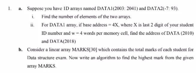 1.
a. Suppose you have ID arrays named DATA1(2003: 2041) and DATA2(-7: 93).
i.
Find the number of elements of the two arrays.
ii.
For DATA1 array, if base address = 4X, where X is last 2 digit of your student
ID number and w = 4 words per memory cell, find the address of DATA (2010)
and DATA(2018)
b. Consider a linear array MARKS[30] which contains the total marks of each student for
Data structure exam. Now write an algorithm to find the highest mark from the given
array MARKS.