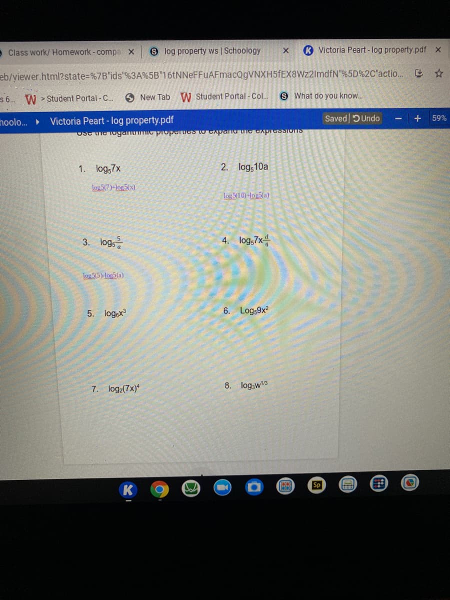 - Class work/ Homework- compa x
8 log property ws | Schoology
K Victoria Peart - log property.pdf X
eb/yiewer.html?state%=%7B"ids"%3A%5B"16tNNeFFUAFmacQgVNXH5fEX8Wz2ImdfN"%5D%2C"actio.. ☆
s . W > Student Portal -C..
O New Tab W Student Portal - Col..
S What do you know..
hoolo.
Victoria Peart - log property.pdf
Saved DUndo
59%
USe ie loganmc properies to cApanu ie CApIeSSIOnS
1. log;7x
2. log,10a
log 5(7)-log5(x)
log 5(10)-log5(a)
logs
4. log,7x-
3.
log 5(5)-log5(a)
5. log,x
6. Log,9x2
7. log2(7x)
8. log;w3
Sp
