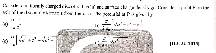 Consider a uniformly charged disc of radius 'a' and surface charge density o . Consider a point P on the
axis of the disc at a distance z from the disc. The potential at P is given by
o 1
(a)
Eo z'
Va? +z?
26
(b)
la².
(c)
- z² - Va?
(d).
[H.C.U.-2015]
