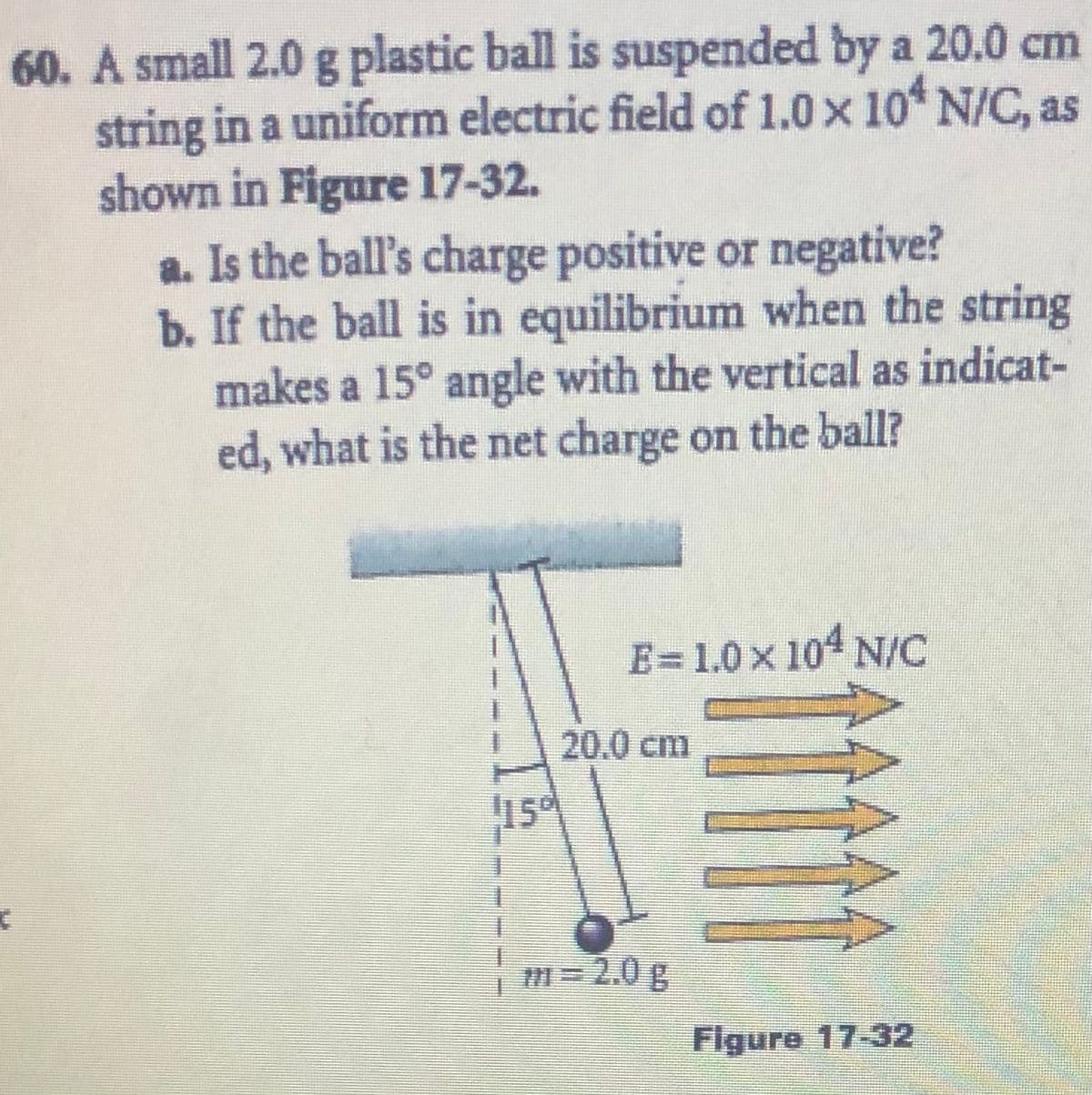 60. A small 2.0 g plastic ball is suspended by a 20.0 cm
string in a uniform electric field of 1.0 x 10 N/C, as
shown in Figure 17-32.
a. Is the ball's charge positive or negative?
b. If the ball is in equilibrium when the string
makes a 15° angle with the vertical as indicat-
ed, what is the net charge on the ball?
E=1.0 x 104 N/C
20.0 cm
m=2.0g
Figure 17-32
5.
