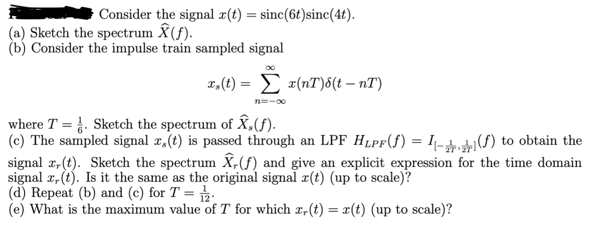 Consider the signal x(t) = sinc(6t)sinc(4t).
(a) Sketch the spectrum Ŷ(ƒ).
(b) Consider the impulse train sampled signal
∞
xs(t) = Σ x(nT)&(t — nT)
n=-∞
where T = ½. Sketch the spectrum of Ŷs(f).
(c) The sampled signal x(t)
passed through an LPF Hlpf(f) = I\-] (f) to obtain the
signal x,(t). Sketch the spectrum Ŷ, (f) and give an explicit expression for the time domain
signal x,(t). Is it the same as the original signal x(t) (up to scale)?
(d) Repeat (b) and (c) for T = 12.
(e) What is the maximum value of T for which x(t) = x(t) (up to scale)?