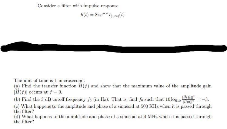 Consider a filter with impulse response
h(t) = 8met10,00) (t)
The unit of time is 1 microsecond.
(a) Find the transfer function Ĥ(ƒ) and show that the maximum value of the amplitude gain
|Ĥ(f) occurs at f = 0.
(b) Find the 3 dB cutoff frequency fo (in Hz). That is, find fo such that 10 log10
|Ĥ(fo)|²
= -3.
(c) What happens to the amplitude and phase of a sinusoid at 500 KHz when it is passed through
the filter?
(d) What happens to the amplitude and phase of a sinusoid at 4 MHz when it is passed through
the filter?