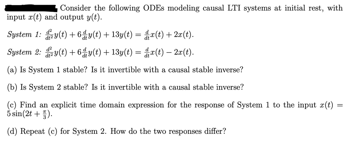Consider the following ODEs modeling causal LTI systems at initial rest, with
input x(t) and output y(t).
System 1: y(t) +6dy(t) + 13y(t) =
d²
System 2: y(t)+6y(t) + 13y(t) =
x(t) + 2x(t).
x(t) — 2x(t).
(a) Is System 1 stable? Is it invertible with a causal stable inverse?
(b) Is System 2 stable? Is it invertible with a causal stable inverse?
(c) Find an explicit time domain expression for the response of System 1 to the input x(t)
5 sin(2t+1).
(d) Repeat (c) for System 2. How do the two responses differ?
=