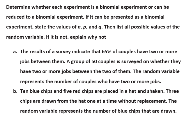 Determine whether each experiment is a binomial experiment or can be
reduced to a binomial experiment. If it can be presented as a binomial
experiment, state the values of n, p, and q. Then list all possible values of the
random variable. If it is not, explain why not
a. The results of a survey indicate that 65% of couples have two or more
jobs between them. A group of 50 couples is surveyed on whether they
have two or more jobs between the two of them. The random variable
represents the number of couples who have two or more jobs.
b. Ten blue chips and five red chips are placed in a hat and shaken. Three
chips are drawn from the hat one at a time without replacement. The
random variable represents the number of blue chips that are drawn.
