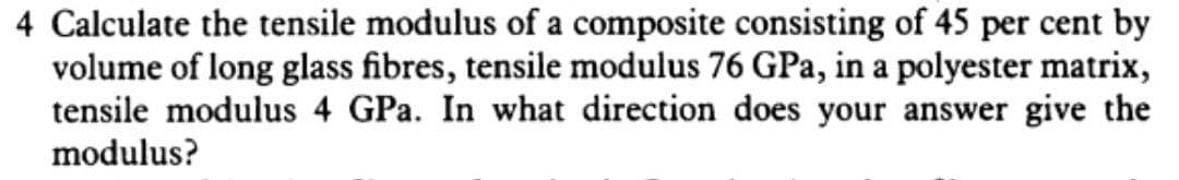 4 Calculate the tensile modulus of a composite consisting of 45 per cent by
volume of long glass fibres, tensile modulus 76 GPa, in a polyester matrix,
tensile modulus 4 GPa. In what direction does your answer give the
modulus?
