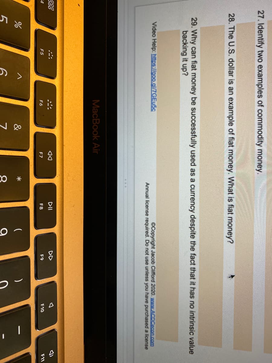 会
27. Identify two examples of commodity money.
28. The U.S. dollar is an example of fiat money. What is fiat money?
29. Why can fiat money be successfully used as a currency despite the fact that it has no intrinsic value
backing it up?
Video Help: https://goo.gl/7GE45C
CCopyright Jacob Clifford 2020. www.ACDCecon.com
Annual license required. Do not use unless you have purchased a license
MacBook Air
000
DII
DD
F5
F6
F7
F8
F9
F10
F11
&
*
5
