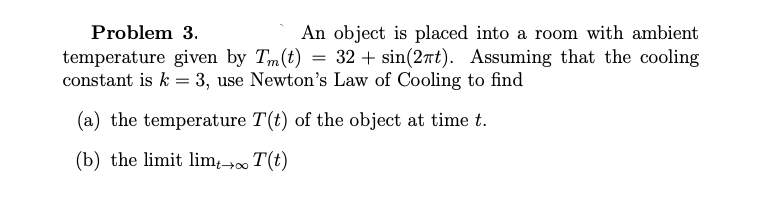 Problem 3.
An object is placed into a room with ambient
temperature given by Tm(t) = 32 + sin(2rt). Assuming that the cooling
constant is k = 3, use Newton's Law of Cooling to find
(a) the temperature T(t) of the object at time t.
(b) the limit lim-→0 T(t)
