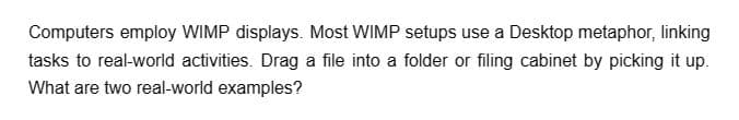 Computers employ WIMP displays. Most WIMP setups use a Desktop metaphor, linking
tasks to real-world activities. Drag a file into a folder or filing cabinet by picking it up.
What are two real-world examples?