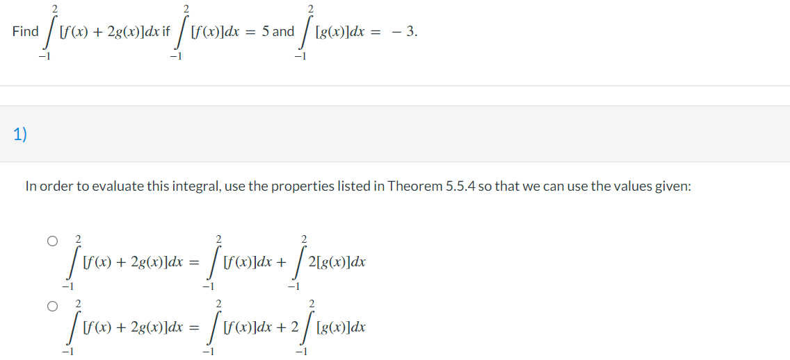 dj v
[f(x) + 2g(x)]dx if [f(x)]dx
Ï
= 5 and
+ / 180x)
[g(x)]dx = -3.
1)
In order to evaluate this integral, use the properties listed in Theorem 5.5.4 so that we can use the values given:
O
2
[f(x) + 2g(x)]dx = - [f(x)]dx +
2[g(x)]dx
° Ju +
/va) +
2
2
[f(x) + 2g(x)]dx =
-
- [U(X)
[f(x)]dx + 2/ [g(x)]dx
-1
Find