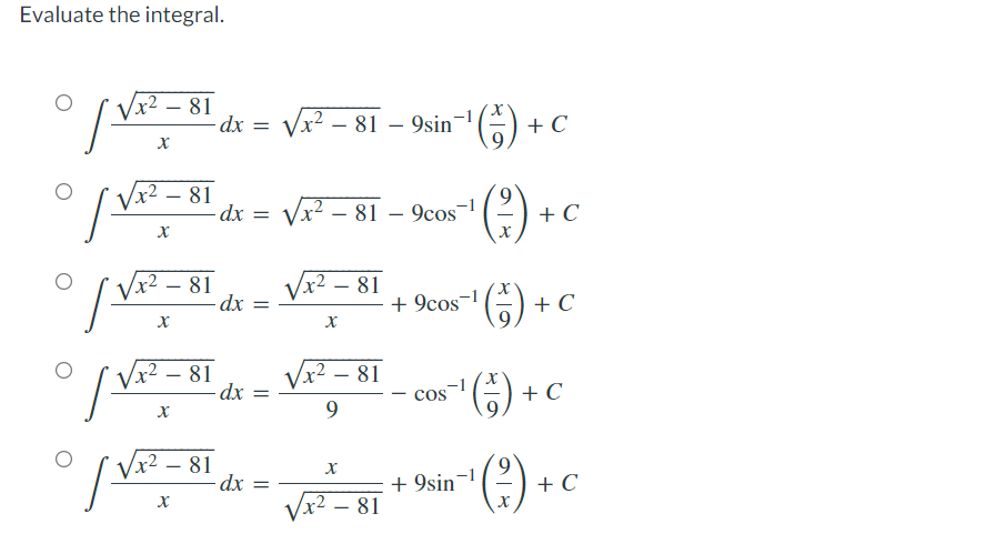 Evaluate the integral.
x² - 81
| V=²
x
x² - 81
| Vx²
x
√x². 81
X
√x². 81
X
x² - 81
X
1²
1²
- dx =
- dx =
-dx
-dx
=
=
- dx =
9sin ¹(-).
9
9cos-1
X
+9cos¯
'¹(5).
- COS
+9sin
√x² - 81
√x² - 81
√x²-81
X
√x². - 81
9
X
√x² - 81
+ C
+ C
+ C
¹ (7) +
+ C
¹ ( ² ) + C