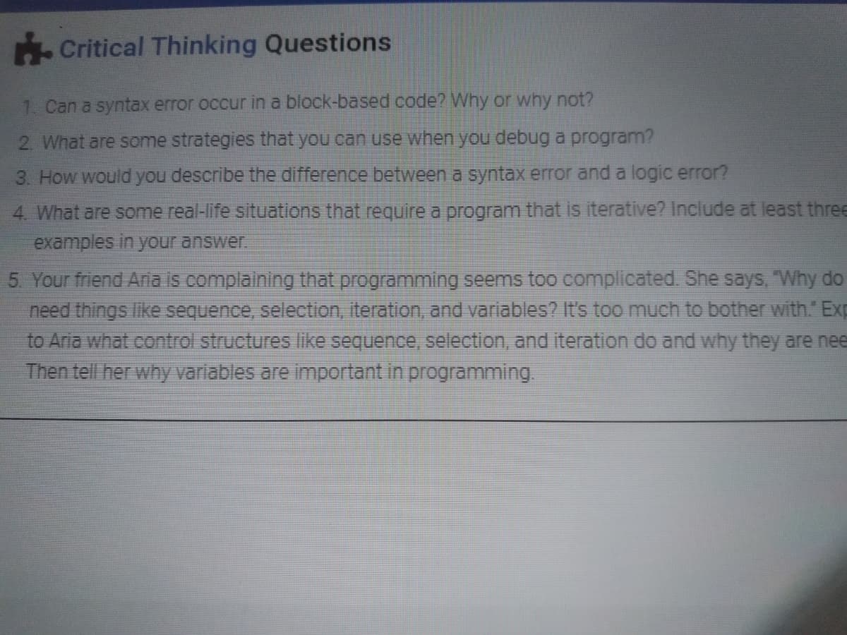 Critical Thinking Questions
1. Can a syntax error occur in a block-based code? Why or why not?
2. What are some strategies that you can use when you debug a program?
3. How would you describe the difference between a syntax error and a logic error?
4. What are some real-life situations that require a program that is iterative? Include at least three
examples in your answer.
5 Your friend Aria is complaining that programming seems too complicated. She says, Why do
need things like sequence, selection, iteration, and variables? It's too much to bother with. Exp
to Aria what control structures like sequence, selection, and iteration do and why they are nee
Then tell her why variables are important in programming.
