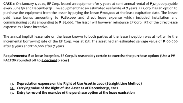 CASE 2: On January 1, 2020, EF Corp. leased an equipment for 5 years at semi-annual rental of P325,000 payable
every June 30 and December 31. The equipment had an estimated useful life of 7 years. EF Corp. has an option to
purchase the equipment from the lessor by paying the lessor P200,000 at the lease expiration date. The lessee
paid lease bonus amounting to P280,000 and direct lease expense which included installation and
commissioning costs amounting to P125,00o. The lessor will however reimburse EF Corp. 15% of the direct lease
expense as a lease incentive.
The annual implicit lease rate on the lease known to both parties at the lease inception was at 10% while the
incremental borrowing rate of the EF Corp. was at 12%. The asset had an estimated salvage value of P100,000
after 5 years and P60,000 after 7 years.
Requirements: If at lease inception, EF Corp. is reasonably certain to exercise the purchase option: (Use a PV
FACTOR rounded off to 4 decimal places)
13. Depreciation expense on the Right of Use Asset in 2020 (Straight Line Method)
14. Carrying value of the Right of Use Asset as of December 31, 2021
15. Entry to record the exercise of the purchase option at the lease expiration
