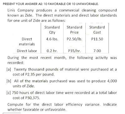 PRESENT YOUR ANSWER AS: 10 FAVORABLE OR 10 UNFAVORABLE.
Linis Company produces a commercial cleaning compound
known as Zide. The direct materials and direct labor standards
for one unit of Zide are as follows:
Standard
Standard
Standard
Qty
Price
Cost
Direct
4.6 Ibs.
P2.50/lb.
P11.50
materials
Direct labor
0.2 hr.
P35/hr.
7.00
During the most recent month, the following activity was
recorded:
[a] Twenty thousand pounds of material were purchased at a
cost of P2.35 per pound.
[b] All of the materials purchased was used to produce 4,000
units of Zide.
[c] 750 hours of direct labor time were recorded at a total labor
cost of P30,375.
Compute for the direct labor efficiency variance. Indicate
whether favorable or unfavorable.
