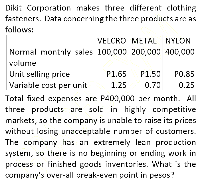 Dikit Corporation makes three different clothing
fasteners. Data concerning the three products are as
follows:
VELCRO METAL NYLON
Normal monthly sales 100,000| 200,000 400,000
volume
Unit selling price
Variable cost per unit
P1.65
P1.50
P0.85
1.25
0.70
0.25
Total fixed expenses are P400,000 per month. All
three products are sold in highly competitive
markets, so the company is unable to raise its prices
without losing unacceptable number of customers.
The company has an extremely lean production
system, so there is no beginning or ending work in
process or finished goods inventories. What is the
company's over-all break-even point in pesos?
