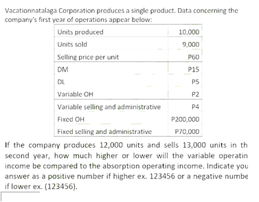 Vacationnatalaga Corporation produces a single product. Data concerning the
company's first year of operations appear below:
Units produced
10,000
Units sold
9,000
Selling price per unit
P60
DM
P15
DL
PS
Variable OH
P2
Variable selling and administrative
P4
Fixed OH
P200,000
Fixed selling and administrative
P70,000
If the company produces 12,000 units and sells 13,000 units in th
second year, how much higher or lower will the variable operatin
income be compared to the absorption operating income. Indicate you
answer as a positive number if higher ex. 123456 or a negative numbe
if lower ex. (123456).
