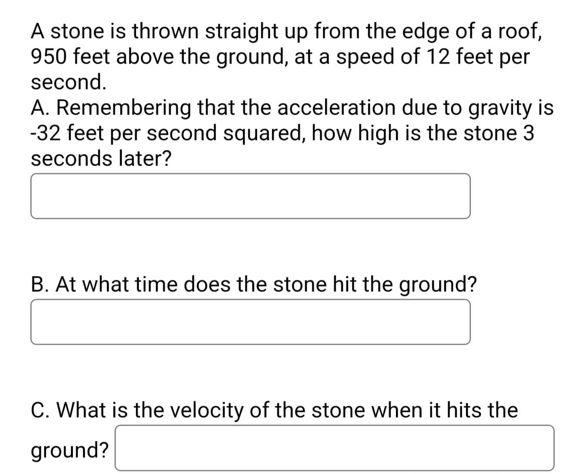 A stone is thrown straight up from the edge of a roof,
950 feet above the ground, at a speed of 12 feet per
second.
A. Remembering that the acceleration due to gravity is
-32 feet per second squared, how high is the stone 3
seconds later?
B. At what time does the stone hit the ground?
C. What is the velocity of the stone when it hits the
ground?
