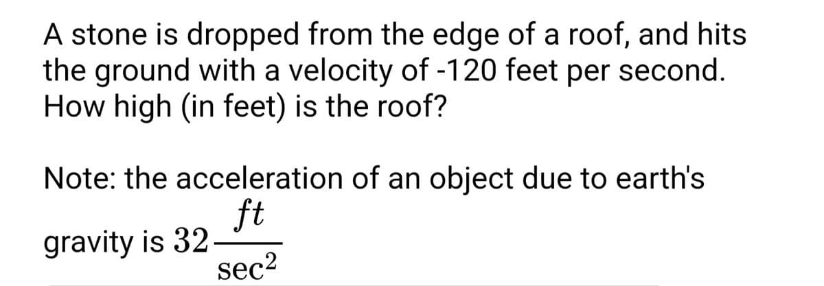 A stone is dropped from the edge of a roof, and hits
the ground with a velocity of -120 feet per second.
How high (in feet) is the roof?
Note: the acceleration of an object due to earth's
ft
gravity is 32-
sec2
