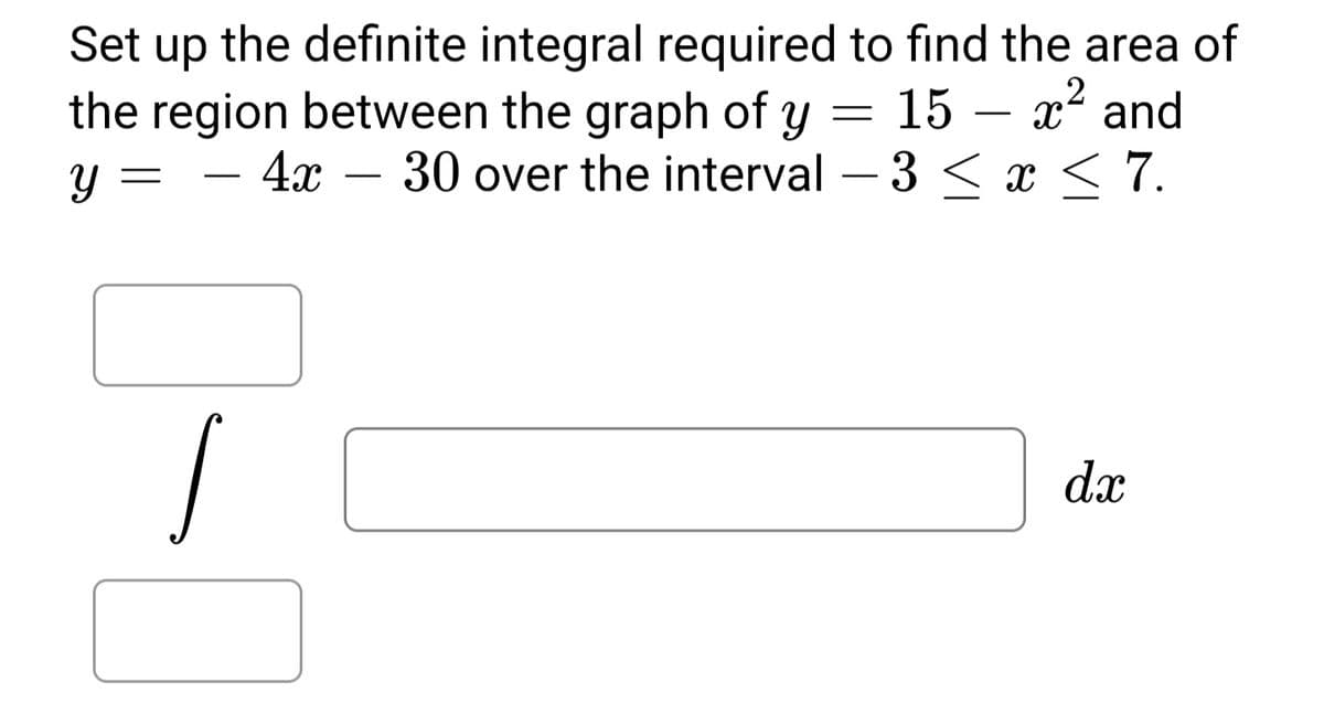 Set up the definite integral required to find the area of
the region between the graph of y = 15 – x2 and
4x – 30 over the interval – 3 < x < 7.
Y
-
-
dx
