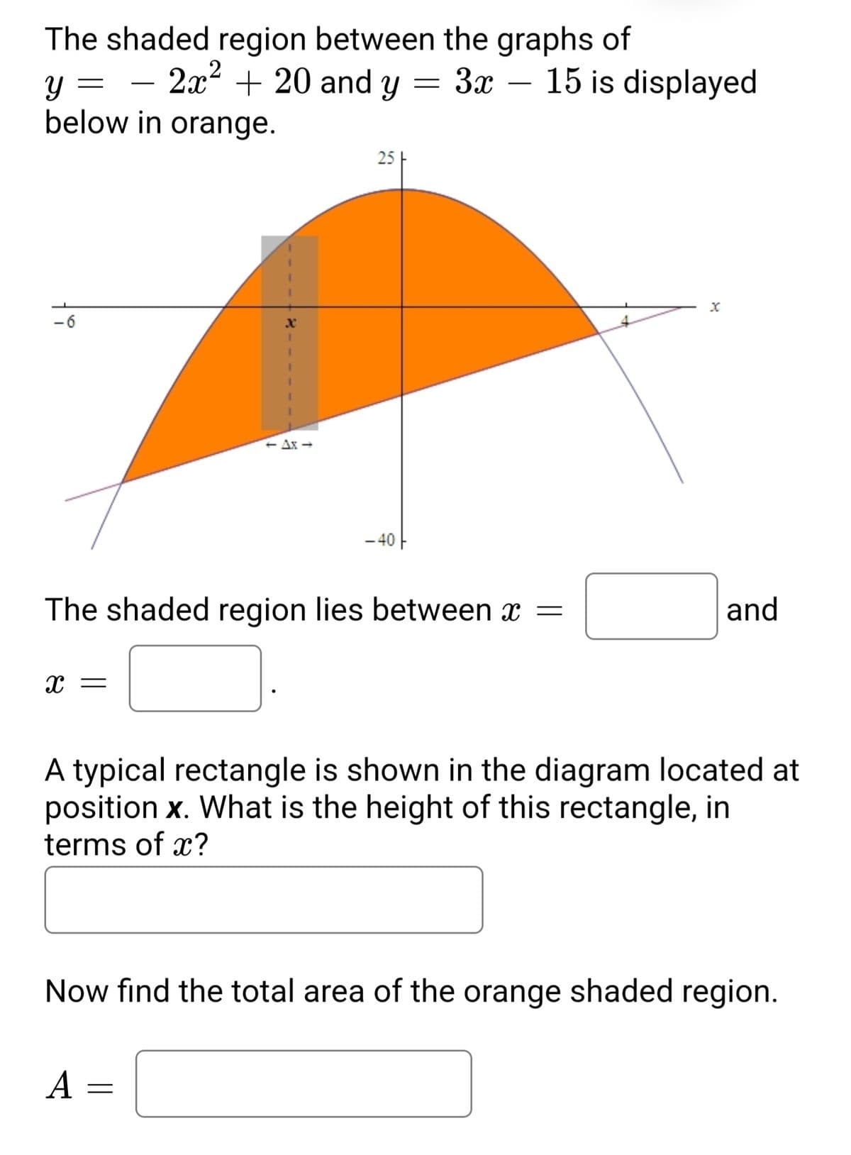 The shaded region between the graphs of
y = – y
below in orange.
2x + 20 and
3x – 15 is displayed
-
25
+ Ax -
- 40 -
The shaded region lies between x =
and
x =
A typical rectangle is shown in the diagram located at
position x. What is the height of this rectangle, in
terms of x?
Now find the total area of the orange shaded region.
А —

